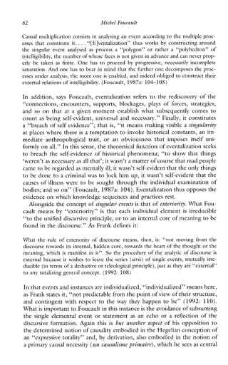 62 Michel Foucault
Causal multiplication consists in analysing an event according to the multiple proc-
esses that constitute it. ...“[E]ventalization”thusworks by constructing around
the singularevent analysed as process a “polygon” or rather a “polyhedron”of
intelligibility,the number of whose faces is not given in advancc and can neverprop-
erlybe taken as finite. One has to proceed by progressive,necessarilyincomplete
saturation. And one has to bear in mind that the firther one decomposes the proc-
esses under analysis, the more one is enabled, and indeed obliged to construct their
external relations of intelligibility.(Foucault, 1987a: 104-105)
In addition, says Foucault,eventalizationrefers to the rediscovery of the
“connections,encounters,supports, blockages, plays of forces,strategies,
and so on that at a given moment establish what subsequently comes to
count as being self-evident, universal and necessary.” Finally, it constitutes
a “breach of self evidence”; that is, “it means making visible a singularity
at places where there is a temptation to invoke historical constants, an im-
mediateanthropologicaltrait,oranobviousnessthatimposesitselfuni-
formly on all.” In this sense, the theoretical function of eventalizationseeks
to breach the self-evidence of historical phenomena; “to show that things
‘weren’t as necessary as all that’; it wasn’t a matter of course that mad people
came to be regardedas mentally ill; it wasn’t self-evident that the only things
to be done to a criminal was to lock him up, it wasn’t self-evident that the
causes of illness were to be sought through the individual examination of
bodies; andso on” (Foucault, 1987a: 104).Eventalization thus opposes the
evidence on which knowledge sequences and practices rest.
Alongside the concept of singular eventsis that of exteriority. What Fou-
caultmeans by “exteriority” is thateachindividualelement is irreducible
“to the unified discursive principle, or to an internal core of meaningto be
found in the discourse.” As Frank defines it:
What the ruleofexteriorityofdiscoursemeans, then, is: “not movingfrom the
discourse towards its internal, hidden core, towards the heart of the thought or the
meaning, which is manifest in it”. So the procedure of the analytic of discourse is
externalbecauseit wishes to leave the series ( s h e )ofsingleevents,mutuallyirre-
ducible (in terms of a deductive or teleological principle), justas they are “external”
to any totalizing general concept. (1992: 108)
In that events and instances are individualized, “individualized” means here,
as Frank states it, “not predictable from the point ofview of their structure,
and contingent with respect to the way they happen to be” (1992: 110).
What is important to Foucault in this instanceis the avoidance of subsuming
the singleelementalevent or statement as an echo or a reflection of the
discursive formation. Again this is but another aspect of hisopposition to
the determined notion ofcausality embodied in the Hegelian conception of
an “expressive totality” and, by derivation, also embodied in the notion of
a primary causal necessity (un causalisme primaire),which hesees as central
 