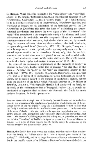 Foucaultand Marxism 63
to Marxism. What concerns Foucault is the “uniqueness” and “unpredict-
ability” of the singular historical instance, an issue that he describes in The
Archaeology of Knowledge (1972) as a “central theme”(114).What heseeks
to do is introduce conceptions of indeterminacy, irvegulavity,openness, and
complexity as integral to his conception of the historicalprocess. In The
Avchaeology of Ihowledge thistakestheformofestablishingthespatio-
temporal coordinates that ensure the novel aspect of the “statement” (tn-
onct): “The enunciation is an unrepeatable event; it has situated and dated
uniquenessthat is irreducible. Yet thisuniquenessallowsofanumberof
constants-grammatical,semantic, logical-by which one can, by neutral-
izing the moment of enunciation and the coordinates that individualize it,
recognise the general form” (Foucault, 1972: 101).Or again, “every state-
mentbelongstoa certainregularity-thatconsequently none canbere-
garded as pure creation, as the marvellous disorder of genius. But we have
also seen that no statement can be regarded as inactive, and be valid as the
scarcely real shadow or transfer of the initial statement. The whole enunci-
ative field is both regular and alerted: it never sleeps” (146-147).
In termsofthesociologicalimplicationsoftheprincipleoftotality as
utilized by Marxism,Balibarnotesthatitconveys“theideathat,inthe
social ...‘whole,’the ‘parts’ orthe ‘cells’ are necessarily siv~.ilarto the
whole itself” (1992: 44).Foucault’s objection to this principle on a practical
level, that is, in terms of its implications for actual historical and social re-
search, can be seen in regard to any number of institutional sectors. Balibar
gives the example of the family which Foucault analyzes in The History of
Sexuality, Volume 1.While typically Marxists had considered the family re-
ductively as the consumption-hub of bourgeoissociety(i.e., as purelyre-
productiveof capitalist class relations),forFoucault,the family hasmore
positive functions. As Balibar points out:
Foucault stresses the strategic role of thefamily (its moralisation and its medicalisa-
tion) in the apparatus of the regulation of populations which forms one of the es-
sentialpowers of the “bourgeois”State;also it is important for him to show that
the family is simultaneously the locus of institutional perversion ...the hysterisation
of thewomen’s body ...the space which is the opposite to psychiatric space. ..the
central concern in thecompetition between holders of professional knowledgeabout
m a n ...the means of socialising reproductive activity and, in particular, the locus of
the juridical“recoding” of bodilytechniques in general into forms of alliance or
kinship. . ..It is for all thesereasons that the family cannot beconsidered as the
reduced image of the global society. (1992:44)
Hence, the family does not reproduce society and the society does not im-
itatethe family. As Balibarstates,it is “not a monad pars totalis of‘the
society’ ”(1992: 44), and its strategic importancelies not inits resemblance
but in thespecificnature of its difference. Foucault’s criticismsof the Marxist
 