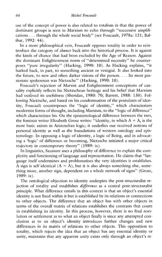 64 Michcl Foucault
use of the concept of power is also related to totalism in that the power of
dominant groups is seen in Marxism to echo through “successiveamplifi-
cations ...through the whole social body” (see Foucault, 197th: 121; Bal-
ibar, 1992: 44).
In a more philosophical vein, Foucault opposes totality in order to rein-
troduce the category of chance back into the historical process. It is against
the kinds of chance that had been excluded by the Age of Reason. Against
the dominant Enlightenment norm of “determined necessity” he counter-
poses“pureirregularity”(Hacking, 1990: 10). As Hacking explains, “it
harked back, in part, to something ancient or vestigial. It also looked into
the future, to new and often darker visions of the person. ...Its most pas-
sionate spokesman was Nietzsche” (Hacking, 1990: 10).
Foucault’srejection of Marxist and Enlightenment conceptions of cau-
sality explicitly reflects his Nietzschean heritage and his belief that Marxism
hadoutliveditsusefulness(Sheridan,1980: 70; Barrett, 1988: 130). Fol-
lowing Nietzsche, and basedon his condemnation of the postulatesof iden-
tity,Foucaultcounterposesthe“logic of identity,”whichcharacterizes
modernist forms of thought, including Marxism, to the “logicof difference”
which characterizes his. On the epistemological difference between the two,
the feminist writer Elizabeth Grosz writes: “identity, in which A = A, is the
most basic axiom in Aristotelian logic; it underlies our received notions of
personal identity as well as the foundations of western ontology and epis-
temology. In opposing a logic of identity, a logic of Being, and in advocat-
ing a ‘logic’ of dlfference or becoming, Nietzsche initiated a major critical
trajectory in contemporary theory” (1989: ix).
In linguistics, Saussure uses a philosophy of differenceto explain the com-
plexity and hnctioning of language and representation.He claims that “lan-
guage itself undermines and problematises the very identities it establishes.
A sign is self identical (A= A), but it is also always something else, some-
thing more, another sign, dependent on a whole network of signs” (Grosz,
1989:ix).
The ontological objection to identity underpins the post-structuralist re-
jection of totalityand establishes diffeerence as a centralpost-structuralist
principle. What difference entails in this context is that an object’s essential
identity is not fixed within it butis established by its relations or connections
tootherobjects.Thedifferencethatanobjecthaswithotherobjectsin
terms of the overall matrix of relations establishes the contrasts that count
in establishing its identity. In this process, however, there is no final reso-
lution or settlement as to what an object finally is since any attempted con-
clusion as toan object’sidentityintroducesfurtherchangesandnew
differencesinitsmatrixofrelations tootherobjects.Thisoppositionto
totality,which rejects the ideathat a n objecthasany essential identity or
unity, maintains that any apparent unity exists only through an object’s re-
 