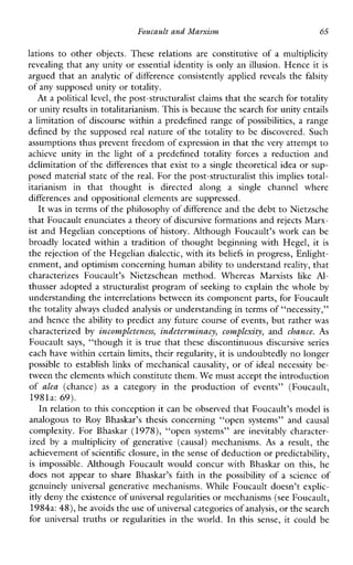 Foucault and Marxism 65
lations to otherobjects.These relationsare constitutiveofamultiplicity
revealing that any unity or essential identity is only an illusion. Hence it is
argued that an analytic of difference consistently applied reveals the falsity
of any supposed unity or totality.
At a political level, the post-structuralist claims that the search for totality
or unity results in totalitarianism. Thisis because the search for unity entails
a limitation of discourse within a predefined range of possibilities, a range
defined by the supposed real nature of the totality to be discovered. Such
assumptions thus prevent freedom of expression in that the very attemptto
achieveunityin thelightof a predefinedtotalityforces a reductionand
delimitation of the differences that exist to a single theoretical idea or sup-
posed material state of the real. For the post-structuralist this implies total-
itarianisminthatthought is directedalonga single channelwhere
differences and oppositional elements are suppressed.
It was in terms of the philosophy of difference and the debt to Nietzsche
that Foucault enunciates a theory of discursive formations andrejects Marx-
ist and Hegelian conceptions of history. Although Foucault’s work can be
broadly located within a tradition of thought beginning with Hegel, it is
the rejection of the Hegelian dialectic, with its beliefs in progress, Enlight-
enment, and optimism concerning human ability to understand reality, that
characterizesFoucault’sNietzschean method.WhereasMarxists like Al-
thusser adopted a structuralist program of seelung to explain the whole by
understanding the interrelations between its component parts, for Foucault
the totality always eluded analysis or understanding in terms of “necessity,”
and hence the ability to predict any future course of events, but rather was
characterized by incompleteness,indetcesminacy,complexity, and chance. As
Foucault says, “though it is true that these discontinuous discursive series
each have within certain limits, their regularity, it is undoubtedly no longer
possible to establish links of mechanical causality, or of ideal necessity be-
tween the elements which constitute them.We must accept the introduction
of alea (chance) as acategoryintheproductionofevents”(Foucault,
1981a: 69).
In relation to this conception it can be observed that Foucault’s model is
analogous to Roy Bhaskar’s thesis concerning“opensystems”andcausal
complexity.ForBhaskar (1978), “open systems”areinevitablycharacter-
ized by amultiplicityofgenerative(causal)mechanisms. As a result, the
achevement ofscientific closure, in the senseof deduction orpredictability,
is impossible.AlthoughFoucaultwouldconcurwithBhaskar on this,he
does not appear to share Bhaskar’s faithinthe possibility ofascienceof
genuinely universal generative mechanisms. While Foucault doesn’t explic-
itly deny the existence of universalregularities or mechanisms (see Foucault,
1984a:48), he avoids the use of universal categories ofanalysis, or thesearch
foruniversaltruths or regularities in the world. In thissense,itcould be
 