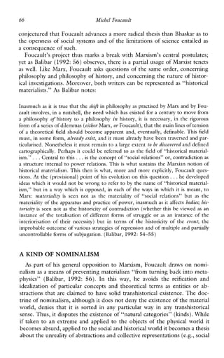 66 Michel Foucault
conjectured that Foucault advances a more radical thesis than Bhaskar as to
the openness of social systems and of the limitations of science entailed as
a consequence of such.
Foucault’s project thus marks a break with Marxism’s central postulates;
yet as Balibar (1992: 56) observes, there is a partial usage of Marxist tenets
as well.Like Marx, Foucault asks questions of the same order, concerning
philosophy and philosophy of history, and concerning the nature of histor-
ical investigations. Moreover, both writers can be represented as “historical
materialists.” As Balibar notes:
Inasmuch as it is true that theshzft in philosophy as practisedby Marx and by Fou-
cault involves, in a nutshell, the need which has existed for a century to move from
aphilosophy of history to aphilosophy in history, it isnecessary, in the rigorous
form of a seriesof dilemmas (eitherMarx, or Foucault), that themain linesof tension
of atheoreticalfield should become apparent and, eventually,definable.Thisfield
must, in some form, already exist, and it must already have been traversed and par-
ticularised. Nonetheless it must remain to a large extent to be discoveredand defined
cartographically. Perhaps it could be referred to as the field of “historical material-
ism.” ...Central to this . ..is the concept of “social relations” or, contradiction as
a structure internal to power relations. This is what sustains the Marxian notion of
historicalmaterialism. This then is what, more and moreexplicitly,Foucault ques-
tions. At the (provisional) point of his evolution on this question ...he developed
ideas which it would not be wrong to refer to by the name of “historical material-
ism,” but in awaywhichis opposed, in each of the ways in which it is meant, to
Marx: materiality is seen not as the materiality of “socialrelations” but as the
materiality of the apparatus and practice of power, inasmuch as it affects bodies; his-
toyicity isseen not as the historicity of contradiction (whether this be viewed as an
instance of the totalisation of differentforms of struggle or as an instance of the
interiorisation of theirnecessity) butin terms of the historicity of the cvenc the
improbable outcome of various strategies of repression and of multiple and partially
uncontrollable forms of subjugation. (Balibar, 1992: 54-55)
A KIND OF NOMINALISM
As part of his general opposition to Marxism, Foucault draws on nomi-
nalism as a means of preventing materialism “from turning back into meta-
physics”(Balibar, 1992: 56). In thisway, heavoids the reification and
idealization of particularconceptsandtheoreticalterms as entities or ab-
stractions that are claimed to havesolid transhistorical existence. The doc-
trine of nominalism, although it does not deny the existenceof the material
world,deniesthat it is sortedin anyparticularwayinanytranshistorical
sense. Thus, it disputes the existence of “natural categories” (kinds). While
if taken to an extreme and applied to the objects of the physical world it
becomes absurd, appliedto thesocial and historical world it becomes a thesis
about theunreality of abstractions and collective representations (e.g.,social
 