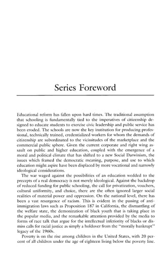 Series Foreword
Educational reform has fallen upon hard times. The traditional assumption
thatschooling is fundamentallytied to the imperatives of citizenship de-
signed to educate studentsto exercise civic leadership and public service has
been eroded. The schools are now the key institution for producing profes-
sional, technically trained, credentialized workers for whom the demands of
citizenship are subordinated to the vicissitudes of the marketplace and the
commercialpublicsphere.Giventhecurrentcorporateandrightwing as-
sault on publicandhighereducation,coupledwiththeemergenceofa
moral and political climate that has shifted to a new Social Darwinism, the
issues whichframedthedemocraticmeaning,purpose,and use to which
education mightaspire have been displaced by more vocational and narrowly
ideological considerations.
The war waged against the possibilities of an education wedded to the
precepts of areal democracy is not merely ideological. Againstthe backdrop
of reduced funding for public schooling, thecall for privatization, vouchers,
culturaluniformity, andchoice,there are theoftenignoredlarger social
realities of material power and oppression. On the national level, there has
beena vast resurgenceofracism.This is evidentinthepassingofanti-
immigration laws such as Proposition 187 in California, the dismantling of
the welfare state, the demonization of black youth that is taking place in
the popular media, and the remarkable attention provided by the media to
forms of race talk that argue for the intellectual inferiority of blacks or dis-
miss calls for racial justice as simply a holdover from the “morally bankrupt”
legacy of the 1960s.
Poverty is on the rise among children in the United States, with 20 per-
cent of all children under the age of eighteen living below the poverty line.
 