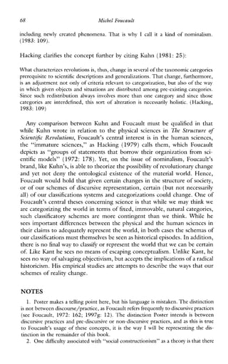 68 Michel Foucault
including newly created phenomena. That iswhy I callitakind of nominalism.
(1983: 109).
Hacking clarifies the concept further by citing Kuhn (1981: 25):
What characterizes revolutions is,thus, change in several of thetaxonomic categories
prerequisite to scientific descriptions and generalizations. That change, furthermore,
is an adjustment not only of criteria relevant to categorization, but also of the way
in which given objects and situations are distributed among preexisting categories.
Sincesuchredistribution alwaysinvolves more thanone category and since those
categoriesareinterdefined,this sort of alteration isnecessarilyholistic. (Hacking,
1983: 109)
AnycomparisonbetweenKuhnandFoucaultmust be qualified inthat
whileKuhnwroteinrelation to the physicalsciencesin The Structure of
Scientijc Revolutions, Foucault’scentralinterest is in the human sciences,
the“immaturesciences,” as Hacking(1979) calls them,whichFoucault
depicts as “groups of statements that borrow their organization from sci-
entific models” (1972: 178). Yet, on the issue of nominalism,Foucault’s
brand, like Kuhn’s, is able to theorize the possibility of revolutionary change
and yet not deny the ontological existence of the material world. Hence,
Foucault would hold that given certain changes in the structure of society,
or of our schemes of discursive representation, certain (but not necessarily
all) of our classifications systems and categorizations could change. One of
Foucault’s central theses concerning science is that while we may think we
are categorizing the world in terms of fixed, immovable, natural categories,
such classificatory schemes are morecontingentthan we think.Whilehe
sees important differences between the physical and the human sciences in
their claims to adequately represent the world, in both cases the schemas of
our classifications must themselves be seenas historical episodes. In addition,
there is no final way to classify or represent the world that we can be certain
of. Like Kant he sees no means of escaping conceptualism. Unlike Kant, he
sees no way of salvaging objectivism,but accepts the implicationsof a radical
historicism. His empirical studies are attempts to describe the ways that our
schemes of reality change.
NOTES
1. Poster makes a telling point here, but his language is mistaken. The distinction
is not between discourse/practice, as Foucault refers frequentlyto discursive practices
(seeFoucault, 1972: 162; 19978: 12).The distinctionPoster intends isbetween
discursive practices and pre-discursive or non-discursive practices, and as this is true
to Foucault’susage of theseconcepts, it is the way I willberepresenting the dis-
tinction in the remainder of this book.
2. One difficulty associated with “social constructionism” as a theory is that there
 