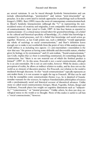 Foucault and Marxism 69
areseveralvariations. It canbetraced through SymbolicInteractionismandcan
include ethnomethodology, “postmodern”andvarious“post-structuralist” ap-
proaches. It is also a term used to include approaches in psychology suchas Kenneth
Gergen’s (1985).Burr (1995)tracesthe rootsof contemporary constructionism back
to Mead’sSymbolicInteractionism (althoughthe “I,” inrepresenting thenon-
socialized sourceof creativity and originality,is not compatible with modern versions
of constructionism). Burr (cited inCraib, 1997: 4) lists four factors as essentialto
constructionism: (1)a critical stance towardtaken-for-grantedknowledge, (2)a belief
in the cultural and historical specificity of knowledge, (3) a belief that knowledge is
sustained bysocialprocesses, and (4) a belief that knowledgeandsocialaction go
together. However, as Ian Craib points out, such a definition“wouldappropriate
the whole of sociology to social constructionis~n,”andBurr’sdefinitionleaves
enough out to make it not worthwhile fromthe point of view of this analysis anyway.
Craibdefines it as including two aspects: (1)anti-essentialism-essentialismis the
view that sees “the person as having some definableand discoverablenature,whether
given by biology or by environment” and (2)anti-realism. “Social constructionism,”
says Craib, implies that (a)there is something constructed, (b)something doing the
construction, but “there is no rawmaterial out of which the finished product is
formed” (1997: 4). In this sense, Foucault is not a social constructionist, although
he is an anti-essentialist. He is not an anti-realist, however. Whilehe denies a direct
perception of reality, he allows an indirect relationto reality, and hedoes not see the
world as an element of discursive practice.For Foucault, our relation to the world is
mediated through discourse. In that “social constructionism” typically represents an
anti-realist thesis,it is not accurate to apply the tag to Foucault. All that can be said
is that heexemplifiessome constructionist themes (e.g., heisskeptical of founda-
tionalist warrants forthe sciences; he replaces foundationalist philosophiesof science
with a predominantlysocial and historical account oftheoreticaladvances.Unlike
many so-called social constructionists (Gergen, Mead, Vygotsky,Schutz, Berger and
Luckman), Foucault places less weight on cognitive dimensions such as “subjectiv-
ity,” “consciousness,” or “mental processes.” Unlike others, he does not deny on-
tological status to the world or to thought. None of this makes it useful to call him
a “social constructionist.” however.
 