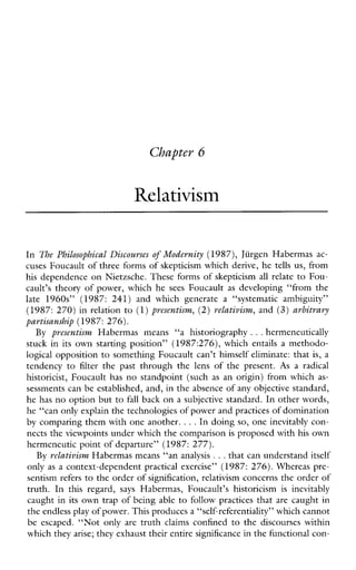 Chapter 6
Relativism
In The Philosophical Discourses of Modernity (1987), Jiirgen Habermas ac-
cuses Foucault of three forms of skepticism which derive, he tells us, from
his dependence on Nietzsche. These forms of skepticism all relate to Fou-
cault’s theory of power, which he sees Foucault as developing“fromthe
late1960s” (1987: 241)andwhichgeneratea“systematicambiguity”
(1987: 270) in relation to (1)presentism, (2) relativism, and (3) arbitrary
partisanship (1987: 276).
By presentiswz Habermasmeans “a historiography ...hermeneutically
stuck in its own starting position” (1987:276), which entails a methodo-
logical opposition to something Foucault can’t himself eliminate: that is, a
tendencyto filter the past throughthe lensofthepresent. As a radical
historicist, Foucaulthas no standpoint (such as an origin) from which as-
sessments can be established, and, in the absence of any objective standard,
he has no option but to fall back on a subjective standard. In other words,
he “can only explain the technologies of power andpractices of domination
by comparing them with one another. ...In doing so, one inevitably con-
nects the viewpoints under which the comparisonis proposed with his own
hermeneutic point of departure” (1987: 277).
By relativism Habermas means “an analysis ...that can understand itself
only as a context-dependent practicalexercise” (1987: 276). Whereas pre-
sentism refers to the order of signification, relativism concerns the order of
truth.Inthisregard, says Habermas,Foucault’shistoricism is inevitably
caught in its own trap of being able to follow practices that are caught in
the endless play of power. This producesa “self-referentiality” which cannot
beescaped. “Not only are truth claimsconfined to thediscourseswithin
which they arise; they exhaust their entire significancein the functional con-
 