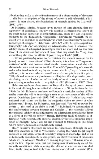 72 Michel Foucault
tribution they make to the self-maintenance of a given totality of discourse
...this basic assumption of the theory of power is self-referential; if it is
correct, it must destroy the foundations of research inspired by it as well”
(1987: 279).
As Habermasadmits,Foucault gives answersofsortsclaimingthatthe
superiority of genealogical enquiry will establishits preeminence above all
the other human sciences inits own performance, linkedas it is in its positive
moments to the disqualified, “subjugated”knowledges“beneaththere-
quired level of cognition orscientificity” in which there slumbers “ahistorical
knowledge of struggles” (Habermas, 1987: 279-280). Yet genealogical his-
toriography falls short of escaping self-referentiality, claims Habermas. The
validityclaims of subjugated knowledges count no more and no less than
those of the dominant discourses of power that they attack, for “they, too,
are nothing else than the effects of power they unleash” (281).
Arbitrary partisanship refers to “a criticism thatcannotaccountforits
[own] normative foundations” (276). As such, it is a form of “cryptonor-
mativism” of the sort Foucault attacks in the human sciences and which he
claims inhis own work not to manifest. Foucault’s “grounding of a second-
order value freedom is already by no means value free,” says Habermas. In
addition, it is not clear why we should undertake analysis in the first place:
“Why should we muster any resistance atall-against this all-pervasive power
circulating in the bloodstream of the body of modern society, insteadof
just adapting ourselves to it ...why fight at all?” (Habermas, 1987:284).
Habermas attributes these errors to Foucault’s theory of power present
in his work all along butintensified after his turn to Nietzsche from the late
1960s. In this, Habermas attributesto Foucault a particular reading of Nie-
tzsche where the will to knowledge is seen as but one aspect of the will to
power. Dominique Janicaud (1992: 292) explainsthat“behindapparently
universal truth claimsarehiddenthesubjectiveclaims to powerofvalue
judgements.” Hence, for Habermas, says Janicaud, “the will to power be-
comes ...the truth of the claim to truth.” It is, indeed, “a continuation of
the confrontation between Socrates and Callicles ...the rationalist affirms
the universal validity of his judgements; the Nietzschean unmasks this latter
as a form of the will to power.” Hence, Habermas reads Nietzsche as of-
fering an “anti-rational, anti-universal thesisin favour of a subjective impo-
sition of strength” (292), and he sees Foucault as following in this mode
where power and reason are inextricably linked.
Hilary Putnam’s objections are similar to Habermas’s, although the cen-
tral error identified is that of “relativism.” Noting that while Hegel taught
us to see all our ideas, forms of rationality, images of knowledge, and so on
as historically conditioned, he also posited an objective notion of rationality
which we (or Absolute Mind) were coming to possess, “Thinkers who ac-
cept the first Hegelian idea, that our conceptions of rationality are all his-
torically conditionedwhilerejectingtheideaofanend (or evenan ideal
limit) to the process, tend to become historical or cultural relativists” (Put-
 