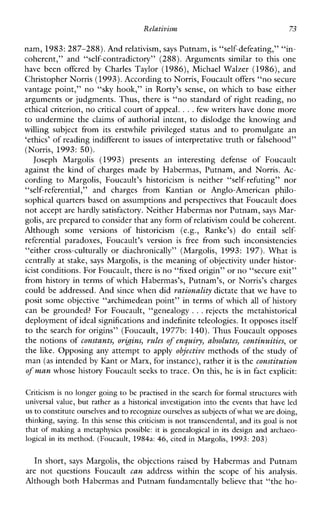 Relativism 73
nam, 1983: 287-288). Andrelativism, says Putnam, is “self-defeating,” “in-
coherent,”and“self-contradictory”(288).Arguments similar to thisone
havebeenoffered by CharlesTaylor (1986), MichaelWalzer (1986), and
Christopher Norris (1993). According to Norris, Foucaultoffers “no secure
vantage point,” no “sky hook,” inRorty’ssense, on which to base either
arguments or judgments. Thus, there is “no standard of right reading, no
ethical criterion, no critical court of appeal. ...few writers have done more
to undermine the claims of authorial intent, to dislodge the knowing and
willingsubjectfromitserstwhileprivilegedstatusand to promulgatean
‘ethics’ of reading indifferentto issues of interpretative truth or falsehood”
(Norris, 1993: 50).
JosephMargolis (1993) presentsaninterestingdefenseofFoucault
againstthekindofchargesmade by Habermas, Putnam, and Norris. Ac-
cordingto Margolis,Foucault’shistoricism is neither“self-refuting”nor
“self-referential,” andchargesfromKantianorAnglo-Americanphilo-
sophical quarters based on assumptions and perspectives that Foucault does
not accept are hardly satisfactory. Neither Habermas nor Putnam, says Mar-
golis, are prepared to consider thatany form of relativism could be coherent.
Althoughsomeversionsofhistoricism(e.g.,Ranke’s) do entail self-
referentialparadoxes,Foucault’sversion is free fromsuchinconsistencies
“either cross-culturally or diachronically”(Margolis, 1993: 197). What is
centrally at stake, says Margolis, is the meaning of objectivity under histor-
icist conditions. For Foucault, thereis no “fixed origin” or no“secure exit”
from history in terms of which Habermas’s, Putnam’s, or Norris’s charges
could be addressed. And since when did rationality dictate that we have to
posit some objective “archimedean point” in terms of which all of history
can be grounded?ForFoucault,“genealogy ...rejects themetahistorical
deployment ofideal significations and indefinite teleologies.It opposes itself
to the search for origins” (Foucault, 1977b: 140). Thus Foucault opposes
the notions of constants, orbins, rules o f enquiry, absolutes, continuities, or
the like. Opposing any attempt to apply objective methods of the study of
man (as intended by Kant or Marx, for instance), rather it is the constitution
of man whose history Foucault seeks to trace. On this, he is in fact explicit:
Criticism is no longer going to be practised in the search for formal structures with
universal value, but rather as a historical investigation into the events that have led
us to constitute ourselves andto recognize ourselvesas subjectsofwhat we are doing,
thinking, saying. In this sense this criticism is not transcendental,and its goal is not
that of making a metaphysicspossible: it is genealogical in its designandarchaeo-
logical in its method. (Foucault, 1984a: 46, cited in Margolis, 1993:203)
In short, says Margolis, the objections raised by Habermas and Putnam
are notquestionsFoucault can addresswithinthescopeof his analysis.
Although both Habermas and Putnam hndamentally believe that “the ho-
 