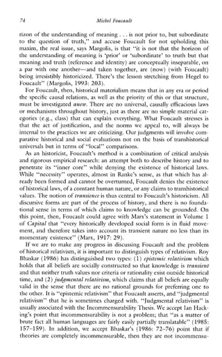 74 MichelFoucault
rizon of the understanding of meaning ...is not prior to, but subordinate
to thequestionoftruth,”andaccuseFoucaultfornotupholdingthis
maxim, the realissue, says Margolis, is that “it is not that the horizon of
the understanding of meaning is ‘prior’ or ‘subordinate’ to truth but that
meaning and truth (reference and identity) are conceptually inseparable, on
aparwithoneanother-andtakentogether, are (now)(withFoucault)
being irresistibly historicized. There’s the lesson stretching from Hegel to
Foucault’’(Margolis, 1993: 203).
For Foucault, then, historical materialism means that in any era or period
the specific causal relations, as well as the priority of this or that structure,
must be investigated anew. There are no universal, causally efficacious laws
or mechanisms throughout history, just as there are no simple material cat-
egories (e.g.,class) thatcanexplaineverything.WhatFoucault stresses is
thattheactof justification, andthenorms weappeal to, willalways be
internal to thepractices we are criticizing. Our judgments will involve com-
parativehistorical and social evaluations not on the basis of transhistorical
universals but in terms of “local” comparisons.
As anhistoricist,Foucault’s method is a combination of critical analysis
and rigorous empirical research: an attempt both to describe history and to
penetrate its “innercore”whiledenyingtheexistenceof historicallaws.
While“necessity”operates,almostinRanke’ssense, as thatwhichhas al-
ready been formed and cannotbe overturned, Foucault denies the existence
of historical laws,of a constant human nature, or anyclaims to transhistorical
values. The notion oftransience is thus central to Foucault’s historicism. A l l
discursive forms are part of the process of history, and there is no founda-
tional sense in terms of which claims to knowledge can be grounded. On
this point, then, Foucault could agree with Marx’s statement in Volume 1
of Capital that “every historically developed social form is in fluid move-
ment, and therefore takes into account its transient nature no less than its
momentary existence” (Marx, 19 17: 29).
If weare to make any progress in discussing Foucault and the problem
of historical relativism, it is important to distinguish types ofrelativism. Roy
Bhaskar (1986) has distinguished two types: (1)epistemic relativism which
holds that all beliefs are socially constructed so that knowledge is transient
and that neither truth values norcriteria or rationality exist outside historical
time, and (2)judgmental relativism,which claims that all beliefs are equally
valid in the sense that there are no rational grounds for preferring one to
the other. Itis “epistemic relativism” that Foucaultasserts, and “judgmental
relativism”thathe is sometimes charged with. “Judgmental relativism” is
usually associated with the Incommensurability Thesis.We accept Ian Hack-
ing’s point that incommensurability is not a problem; that “as a matter of
brute fact all human languages are fairly easily partially translatable” (1985:
157-159).Inaddition, weaccept Bhaskar’s (1986:72-76)pointthat if
theories are completely incommensurable, then they are not incommensu-
 