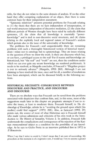 Relativism 75
rable, for they do not relate to the same domain of analysis. If on the other
handthey offer competingexplanationsofanobject,thenthere is some
common basis for their independent assessment.
“Epistemic relativism” presents potential problems for Foucault relating
to (1)the thesis thatthere are no facts independent of interpretation, or
real-world structures independent of discursive mediation,(2) theclaim that
different periods of Western thought have been ruled by radically different
epistemes, (3)the claimthat all knowledge is essentially “power-
knowledge”and is tied to non-discursive social structures,and (4) claims
relating tothe explicitlylocal andregionalnatureofFoucault’s analysis
which pertain also to the issue of the universality of knowledge.
TheproblemsforFoucault-andunquestionablythere are remaining
problems with such a thoroughly historicized version of historical materi-
alism-relate not to ontology but to epistemology. They are issues relating
to the question of howwe know the truth. Is there any discourse whichhas,
or can have,a privileged access to thereal? For if reason and knowledge are
historicized, but “the real” and “truth” are not, then the conditions under
which we can ever gain any secure knowledge are rendered problematic. It
needs to be resolved, as Margolis concludes, if Foucault’s “Hegelian project
is ever to seriouslyadvance”(Margolis, 1993:203).Although I am not
claiming to have resolved theissue, once and forall, a number of resolutions
have been attempted, which can be discussed briefly in the following sec-
tions.
HISTORICAL NECESSITY: CONGRUENCEBETWEEN
DISCOURSE AND PRACTICE, AND DISCOURSE
AND DISCOURSE
There are no absolute ways that Foucault can be saved from the problems
associated with skepticism that confront him, and,in this sense, most of the
suggestions made later in this chapter are pragmatic attempts if not to re-
solvethe issues, at least to moderatethem.Foucaulthimself,in The Ar-
chaeology of Ihowledge, admits he is “avoiding the ground upon which [his
studies]couldfindsupport”(1972:205). Also, as Janicaud(1992:29)
points out, the source of most of what Habermas says is Foucault himself
who made various admissions and criticisms of his own work in the Intro-
duction to TheHistory of Sexuality, Volume 2. In addition, Foucault fully
understands the complications and consequences ofhis rejection of the Kan-
tian trunscendentul subject as a condition for the possibility of any knowl-
edge. As he says to Giulio Pretic in an interview published first in 1972 in
I1 Bimestrcin:
When I say that I strive to avoid it, I don’t mean that I am sure of succeeding. My
procedure at this moment is of a regressive sort, I would say: I try to assume a greater
 