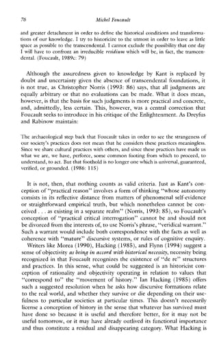 76 Mithel Foucault
and greater detachment in order to define the historical conditions and transforma-
tions of our knowledge. I try to historicize to the utmost in order to leaveas little
space as possible to the transcendental. I cannot exclude the possibility that one day
I willhave to confront an irreducible rcszdium whichwillbe,infact, the transcen-
dental. (Foucault, 1989c: 79)
Althoughtheassurednessgiventoknowledge by Kant is replaced by
doubt and uncertainty given the absence of transcendental foundations, it
is not true, as Christopher Norris (1993: 86) says, that all judgments are
equallyarbitrary or that no evaluationscanbemade.Whatitdoesmean,
however, is that thebasis for such judgmentsis more practical and concrete,
and,admittedly, less certain.This,however, was a centralcorrectionthat
Foucault seeksto introduce inhis critique of the Enlightenment.As Dreyfus
and Rabinow maintain:
The archaeological step back that Foucault takesin order to see the strangeness of
our society’s practices does not mean that he considers these practices meaningless.
Since we share cultural practices withothers, and since these practices have madeus
what we are, wehave,perforce,somecommon footing from which to proceed, to
understand, to act. Butthat foothold is no longer one which is universal,guaranteed,
verified, or grounded. (1986: 115)
It is not, then, that nothing counts as validcriteria. Just as Kant’s con-
ception of “practical reason” involvesa form of thinking “whose autonomy
consists in its reflective distance from matters of phenomenal self-evidence
or straightforwardempiricaltruth,butwhichnonethelesscannotbecon-
ceived ...as existing in a separate realm” (Norris, 1993: SS), so Foucault’s
conceptionof“practical critical interrogation” cannot be and should not
be divorced from the interests of,to use Norris’s phrase, “veridical warrant.”
Such a warrant would include both correspondence with the facts as well as
coherence with “mature” discursive systems, or rules of cognitive enquiry.
Writers like M o r a (1990),Haclung (1985), and Flynn (1994)suggest a
sense ofobjectivity as being. in accord with historical necessity, necessity being
recognized in that Foucault recognizes the existence of “de re” structures
and practices. In this sense, what could be suggested is anhistoricist con-
ceptionof rationality and objectivity operatinginrelationtovaluesthat
“correspond to” the“movementofhistory.”IanHacking(1985) offers
such a suggested resolution when he asks how discursive formations relate
to the real world, and whether they survive or die depending on their use-
fulness to particularsocietiesatparticulartimes.Thisdoesn’tnecessarily
license a conception of history in the sense that whatever has survived must
have done so becauseit is usefulandthereforebetter,foritmaynotbe
useful tomorrow, or it may have already outlived its functional importance
and thus constitute a residual and disappearing category. What Haclung is
 