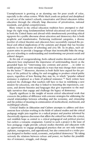 VZZZ
...
Series Foreword
Unemployment is growingatanalarmingrateforpooryouthofcolor,
especially in the urban centers. Whileblack youth are policed and disciplined
in and out of the nation’s schools, conservative and liberal educators define
educationthroughthe ethically limpdiscoursesofprivatization,national
standards, and global competitiveness.
Manywritersin the critical education tradition have attempted to chal-
lenge the right wing fundamentalism behind educational and social reform
in both the United States and abroad while simultaneously providingethical
signposts for a public discourse about education and democracy thatis both
propheticandtransformative.Eschewingtraditionalcategories, a diverse
number of critical theorists and educators have successfully exposed the po-
litical and ethical implications of the cynicism and despair that has become
endemic to the discourse of schooling and civic life. In itsplace, such ed-
ucators strive to provide a languageof hope thatinextricably linksthe strug-
gle over schoolingto understanding and transforming our presentsocial and
cultural dangers.
At the risk of overgeneralizing, both cultural studies theorists andcritical
educators have emphasized the importance of understanding theory as the
grounded basis for“interveningintocontextsandpower ...in order to
enable peopleto act morestrategically in ways that may change their context
for the better.”’ Moreover, theorists in both fields have argued for the pri-
macy of the political by calling for and struggling to produce critical public
spaces, regardless of how fleeting they may be, in which “popular cultural
resistance is explored as a form of political resistance.”2 Such writers have
analyzed the challenges that teachers will have to face in redefining a new
mission for education, one that is linked to honoring the experiences, con-
cerns, and diverse histories and languages that give expression to the mul-
tiple narratives that engage and challenge the legacy of democracy.
Equallysignificant is the insight of recent critical educational work that
connects thepolitics of difference with concrete strategies for addressing the
crucial relationshpsbetweenschoolingandtheeconomy,andcitizenship
and thepolitics of meaning in communities of multicultural,multiracial, and
multilingual schools.
Critical %%diesin Education and Culture attempts to address and dem-
onstrate how scholars working in thefields of cultural studies and thecritical
pedagogy might join together in a radical project and practice informed by
theoretically rigorous discourses thataffirm the critical but refuse the cynical,
and establish hope as central to a critical pedagogical and politicalpractice
but eschew a romantic utopianism. Central to such a project is the issue of
how pedagogy might provide cultural studies theorists and educators with
an opportunity to engage pedagogical practices that are not only transdis-
ciplinary, transgressive, and oppositional, butalso connected toa wider pro-
ject designed to furtherracial, economic, andpolitical dem~cracy.~By tahng
seriously the relations between culture and power, we further the possibili-
ties of resistance, struggle, and change.
 