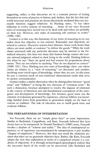 Relativism 77
suggesting,rather, is thatdiscourses arein aconstantprocess of testing
themselves in terms of practicein history and, further, that thefact that real-
world structures and practicesare always discursively mediated does not nec-
essarily thereforesuggest relativism. As Hackingstates,“ithastaken
millennia to evolvesystemsofreasoning. ...Some of our once favoured
styles of reasoning have turned out to be dead ends and othersare probably
ontheirway.However,new styles ofreasoning will continue to evolve”
(1985:150).
Looked at in this way, the historicity of our styles of reasoning in no way
makes them less objective or less rational.Rationalityandobjectivityare
related to context. Discursive systemshave histories. Some work better than
others, are more useful, or continue “todeliver the goods.” While the truth
claimsassociatedwithanyparticulardiscoursemaybeinternal to the for-
malized structure, this does not mean that human beings cannot also exer-
cise rational judgment related to their being in the world. Hackingbelieves
this when he says “there are good and bad reasons for propositions about
nature. They are not relative to anything. They do not depend on context”
(1985: 151).Thus, Hacking sees two sorts of knowledge claim: one where
claimsarerelative to a “styleofreasoning”(ordiscourse)andanother,
involving more trivial types of knowledge, where they are not. In this sense
he sees a common stock of non-relativized observational truths that serve
to anchor communication.
Gramsci makes a similar distinction whenhe distinguishes between “good
sense” and “folklore” as being the two elements of “common sense.” By
such a distinction, Gramsci attempted to resolve the impasseofrelativism
in the context of historicist and anti-foundational conceptions of the emer-
genceanddevelopment of knowledge.ForGramsci,goodsense was the
criterion of evaluation generatedby experience, whereas folklorewas knowl-
edgehandeddownfromgenerationtogenerationsimplyonthe basis of
custom or trahtion. The taskofeducatorswasto instill good Sense and
eradicate folklore.
THE PERVASIVENESS OF INTERPRETATION
ForFoucault,thereareno“simplygivenfacts”orsenseimpressions.
Similar to Bachelard,Canguilhem,andKant,Foucaultbelievedthat facts
always have to be interpreted. In Donald Davidson’s (1985) sense, Foucault
invokes a dualism of “scheme and reality.” The idea of uninterpreted ex-
perience or of experience uncontaminated by interpretation is just another
“dogma of empiricism.” However, this does not entail the relativistic po-
sition that thereare no genuinely objectivefacts. Rather, like Kant, Foucault
adopts the view that explanation in terms of a categorical scheme is a con-
dition of objectivity. It is through archaeological/genealogical analysis that
the successive layers oftheworldcanbeuncovered.LikeBachelardand
 