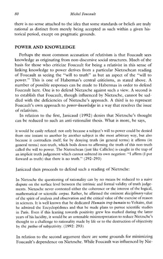 80 MichelFoucault
there is no sense attachedto the idea thatsome standards or beliefs are truly
rational as distinct from merely being accepted as such within a given his-
torical period, except on pragmatic grounds.
POWER AND KNOWLEDGE
Perhaps the most common accusation of relativism is that Foucault sees
knowledge as originating from non-discursive social structures. Much of the
basis for those who criticize Foucault for being a relativist in this sense of
linking knowledge to power derives from a particular Nietzschean reading
of Foucault as seeing the “will to truth” as but an aspect of the “will to
power.”This is oneofHabermas’scentralcriticisms, as statedabove. A
number of possible responses can be made to Habermas in order to defend
Foucault here. One is to defend Nietzsche against such a view. A second is
to establish that Foucault, though influenced by Nietzsche, cannot be sad-
dled with the deficiencies of Nietzsche’s approach. A third is to represent
Foucault’s own approachto power-knowledge in a W-aythat resolves the issue
of relativism.
In relation to the first, Janicaud (1992) denies that Nietzsche’s thought
can be reduced to such an anti-rationalist thesis. What is more, he says,
it would be easily refuted: not only becausea subject’s willto power couldbe denied
from one instant to another by another subject in the most arbitrary way, but also
because it contradictsitself;for by denying truth (ingeneral terms) it affirms (in
general terms) non-truth,which boils down to affirming the truth of this non-truth
called the will to power. The Nietzschean (just like Callicles) is caught in the trap of
an implicit truth judgement which cannot subtend its own negation:“I affirm (Iput
forward as truth) that there is no truth.” (292-293)
Janicaud then proceeds to defend such a reading of Nietzsche:
In Nietzsche the questioning of rationality canby no means be reduced to a naive
dispute on the surface level betweenthe intrinsic and formal validity oftruth judge-
ments. Nietzsche never contested either the coherence or the interest of the logical,
mathematical or scientific corpus. Rather, he affirmed the eminent disciplinary value
of the spirit ofanalysis and observation andthe critical value ofthe exercise of reason
in sciences.It is well known that he dedicatedHumain trop humain to Voltaire, that
he admired the EncyclopCdistes and that he made plans to pursue scientific studies
inParis.Evenifthisleaningtowardspositivitygrewlessmarked during the latter
years of his lucidity, it would be an untenable misinterpretationto reduce Nietzsche’s
thought to a challenge to rationality madeby life or to the destruction of objectivity
by the pathos of subjectivity.(1992: 293)
In relation to the second argument there are some grounds for minimizing
Foucault’s dependence on Nietzsche. While Foucaultwas influenced by Nie-
 