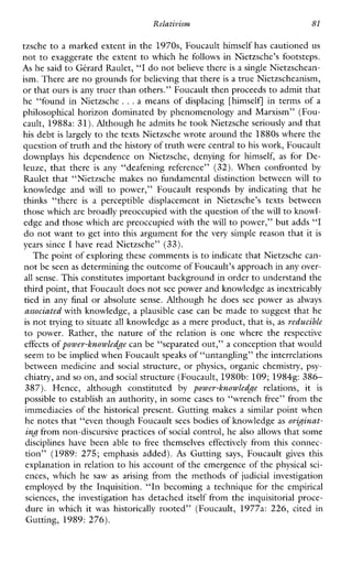Relativism 81
tzsche to a marked extent in the 1970s, Foucault himself has cautioned us
not to exaggerate the extent to which he follows in Nietzsche’s footsteps.
As he said to Gbard Raulet, “I do notbelieve there is a single Nietzschean-
ism. There are no grounds forbelieving that there is a true Nietzscheanism,
or that oursis any truer than others.” Foucault then proceeds to admit that
he “found in Nietzsche ...ameansofdisplacing[himself] in terms of a
philosophical horizon dominated by phenomenology and Marxism” (Fou-
cault, 1988a: 31). Although he admits he took Nietzsche seriously and that
his debt is largely to the texts Nietzsche wrote around the 1880s where the
question of truth and the history of truth were central tohis work, Foucault
downplays his dependenceonNietzsche,denyingforhimself, as forDe-
leuze,thatthere is any “deafeningreference” (32). When confronted by
Raulet that “Nietzsche makes no fundamental distinction between will to
knowledgeand will to power,”Foucaultresponds by indicatingthathe
thinks“there is a perceptibledisplacementinNietzsche’s texts between
those which are broadly preoccupied with the questionof the will to knowl-
edge and those which are preoccupied with the will to power,” but adds “I
do not want to get into this argument for the very simple reason that it is
years since I have read Nietzsche” (33).
The point of exploring these commentsis to indicate that Nietzsche can-
not be seenas determining the outcomeof Foucault’s approach in any over-
all sense. This constitutes important background in orderto understand the
third point, that Foucault does not see power and knowledgeas inextricably
tiedinany final or absolute sense. Although he does see power asalways
associated with knowledge, a plausible case can be made to suggest that he
is not trying to situate all knowledge as a mere product, that is, as reducible
to power.Rather,thenatureoftherelation is onewheretherespective
effects of power-knowledge can be “separated out,” a conception that would
seem to be implied when Foucault speaks of “untangling” the interrelations
betweenmedicineand social structure, or physics, organic chemistry, psy-
chiatry, and so on, and social structure (Foucault, 1980b: 109;19848:386-
387). Hence,althoughconstituted by power-knowledge relations, it is
possible to establish an authority, in some cases to “wrench free” from the
immediacies of the historical present. Gutting makes a similar point when
he notes that “even though Foucault sees bodies of knowledge as originat-
ing from non-discursive practices of social control, he also allows that some
disciplineshave beenable to freethemselves effectively from this connec-
tion”(1989:275; emphasis added). As Gutting says, Foucault gives this
explanation in relation to his account of the emergence of the physical sci-
ences,which he saw as arising from the methods of judicial investigation
employed by the Inquisition. “In becoming a technique for the empirical
sciences, the investigation has detached itself from the inquisitorial proce-
dureinwhichit was historically rooted”(Foucault, 1977a: 226,citedin
Gutting, 1989: 276).
 