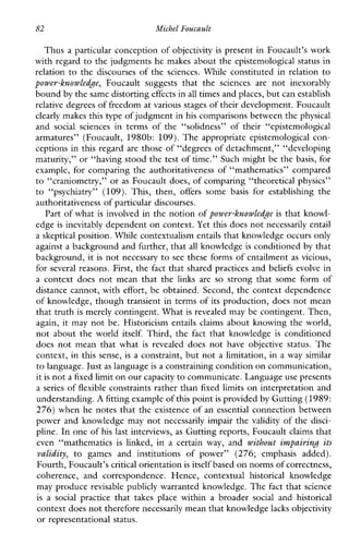 82 Michel Foucault
Thus a particular conception of objectivity is present in Foucault’s work
with regard to the judgments he makes about the epistemological status in
relation to the discourses of the sciences.While constituted in relation to
power-knowledge, Foucaultsuggeststhatthesciences are not inexorably
bound by the same distorting effects in all times andplaces, but can establish
relative degrees of freedom at various stages of their development. Foucault
clearly makes this type of judgment in his comparisons between the physical
and socialsciencesinterms of the “solidness”oftheir“epistemological
armatures”(Foucault,1980b: 109).Theappropriateepistemologicalcon-
ceptions in this regard are those of “degrees of detachment,” “developing
maturity,” or “having stood the test of time.” Such might be the basis, for
example, for comparing the authoritativeness of “mathematics” compared
to “craniometry,” or as Foucault does, of comparing “theoretical physics”
to “psychiatry” (109).This,then, offers some basis forestablishing the
authoritativeness of particular discourses.
Part of what is involved in the notion of power-knowledge is that knowl-
edge is inevitably dependent on context.Yet this does not necessarily entail
a skeptical position. While contextualism entails that knowledge occurs only
against a background and further, that all knowledge is conditioned by that
background, it is not necessary to see these forms of entailment as vicious,
for several reasons. First, the fact that shared practices and beliefs evolve in
a contextdoesnotmean that the linksare so strongthatsomeformof
distance cannot, with effort, be obtained. Second, the context dependence
of knowledge, though transient in terms of its production, does not mean
that truth is merely contingent. What is revealed may be contingent. Then,
again, it may not be. Historicism entailsclaims about knowing the world,
not about the world itself. Third, the fact thatknowledge is conditioned
doesnotmeanthatwhat is revealeddoesnothaveobjectivestatus.The
context, in this sense, is a constraint, but not a limitation, in a way similar
to language. Just as language is a constraining condltionon communication,
it is not a fixed limiton ourcapacity to communicate. Languageuse presents
a series of flexible constraints rather than fixed limits on interpretation and
understanding. A fitting example of this point is provided by Gutting (1989:
276) when he notes that the existence of an essential connection between
power and knowledge may not necessarily impair the validity of the disci-
pline. In one of his last interviews, as Gutting reports, Foucault claims that
even“mathematics is linked,in a certain way, and withowt impairing its
validity, to gamesandinstitutionsofpower”(276;emphasisadded).
Fourth, Foucault’s critical orientation is itself based on norms of correctness,
coherence,andcorrespondence.Hence,contextual historical knowledge
may produce revisable publicly warranted knowledge. The fact that science
is a socialpracticethattakesplacewithinabroader social and historical
context does not therefore necessarily mean that knowledgelacks objectivity
or representational status.
 