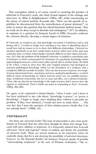 Relativism 83
This conception, which is of course crucial to resolving the paradox of
relativism in Foucault’s work, also finds textual support in his writings and
interviews. In What Is Enl&htenment?(1984a: 48), while commenting on
the nature of critical method, Foucault asks, “How can the growth of ca-
pabilities be disconnected from the intensification of power relations?”, in
order to answer the question that hiscritical historicist method means “that
no work can be done except in disorder and contingency”(47).In addition,
inresponse to a question byFranGois Ewald in 1984, Foucaultconfronts
the criticism directly, showing a certain degree of irritation:
If I had said, or wanted to say, that knowledge was power I would have said it, and
havingsaid it, I would no longer have anything to say, since in identifying them I
would have had no reason to try to show their different relationshps. I directed my
attention specificallyto see how certain forms of power which were of thcsame type
could give place to forms of knowledge extremely different in their object and struc-
ture. Let’s take the problem of thehospital’s structure:it yielded to a psychiatric type
of inclosure to which corresponded the formation of a psychiatric knowledge whose
epistemological structurecould remain rather special.But in anothcr book, The Birth
of the Clinic, I tried to show how thissamehospital structure haddeveloped an
anatomic-pathologicalknowledgewhich was the foundation of a medicine with a
completely different scientific fecundity.Thus onehas structures ofpower, twoneigh-
bouring institutional forms-psychiatric inclosure, medical hospitalization-to which
different forms of knowledge are linked, between which one can establish rclation-
ships, conditional connections,but not of cause and effect, nor a fortioriof identity.
Those who say that forme knowledge is the mask of power don’t seem to have the
capacity to understand. There’s hardly any point in responding to them. (Foucault,
1989q: 304-305)
Or, again, as he explained to Gtrard Kaulet, “when I read-and I know it
has beenattributed to me-thethesis,‘knowledge is power’, or ‘power is
knowledge’, I begin to laugh, since studying their relation is preciselymy
problem. If they were identical, I would not have to study them. ...The
very fact that I pose the question of their relation proves clearly that I do
not identifi them” (1988a: 43).
UNIVERSALITY
Are there any universal truths? Theissue of universality is also more prob-
lematic in Foucault than has often been thought by those who charge Fou-
cault with naive nihilism or relativism. It is frequently claimed that Foucault
advocates “local and regional” forms of analysis and denies the possibility
of universal truth.There areseveralinstances inhisinterviewswherehe
explicitly claims that he is not denying thepossibility of universal structures,
however. In The Foucault Reader,for instance, Foucault speaks of possible
“universalisingtendencies”at theroot of Western civilization--“the ac-
 