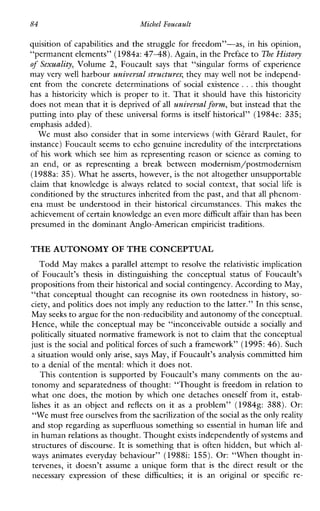 84 Micbel Foucault
quisition of capabilities and the struggle for freedom”-as, in his opinion,
“permanent elements” (1984a:4748).Again, in the Prefaceto The History
of Sexuality, Volume 2, Foucault says that “singularforms of experience
may very well harbour universal structures;they may well not be independ-
ent from the concrete determinations of socialexistence ...this thought
has a historicity which is proper to it. That it should have this historicity
does not mean that it is deprived of all universulform, but instead that the
putting into play of these universal forms is itself historical” (1984e: 335;
emphasis added).
We must also consider that in some interviews (with Gtrard Raulet, for
instance) Foucault seems to echo genuine incredulity of the interpretations
of his work which see him as representing reason or science as coming to
anend,or as representing a breakbetweenmodernism/postmodernism
(1988a: 35). What he asserts, however, is the not altogether unsupportable
claim thatknowledge isalways related to social context,that social life is
conditioned by the structures inherited from the past, and thatall phenom-
enamust be understoodintheir historical circumstances.Thismakesthe
achievement of certain knowledge an even moredifficult affair than has been
presumed in the dominant Anglo-American empiricist traditions.
THE AUTONOMY OF THE CONCEPTUAL
Todd May makes a parallel attempt to resolve the relativistic implication
of Foucault’sthesisindistinguishing theconceptualstatusofFoucault’s
propositions from theirhistorical and social contingency. According to May,
“that conceptual thought can recognise its own rootedness in history, so-
ciety, and politics does not imply any reduction to the latter.” In this sense,
May seeks to argue for the non-reducibilityand autonomy of the conceptual.
Hence, while the conceptual may be “inconceivable outside a socially and
politically situated normative framework is not to claim that the conceptual
just is the social and political forces of such a framework” (1995: 46).Such
a situation would only arise, says May, if Foucault’s analysis committed him
to a denial of the mental: which it does not.
This contention is supported by Foucault’smanycomments on the au-
tonomy and separatedness of thought: “Thought is freedom in relation to
what one does, the motion by which one detaches oneself from it, estab-
lishes it as an objectand reflects on it as a problem” (19848: 388). Or:
“We must free ourselves fromthe sacrilization of thesocial as the onlyreality
and stop regarding as superfluous something so essential in human life and
in human relationsas thought. Thoughtexists independently of systems and
structures of discourse. It is something that is often hidden, but which al-
ways animateseverydaybehaviour”(19881: 155). Or: “When thought in-
tervenes, it doesn’tassume a uniqueformthat is thedirect result or the
necessaryexpression ofthese difficulties;it is an original or specific re-
 