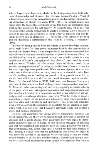 86 Michel Foucault
able to forge a new dimension which can be distinguished from both rela-
tions of knowledge and of power. For Deleuze, Foucault’s idea is “that of
a dimension of subjectivity derived from power and knowledge without be-
ingdependentonthem”(Deleuze,1988:101).Thesubjectcomesinto
being when the forces that constitute power fold back on themselves, thus
creatingtheconditionsforself-mastery. As Deleuze says, “it is as if the
relations of the outside foldedback to create a doubling, allow a relationto
oneself to emerge, and constitute an inside which is hollowed out and de-
velops its own unique dimension ...[tlhis is the Greek version of the snag
andthedoubling: a differentiation that leads to afolding, a reflection”
The way of freeing oneself from the effects of powev-knowledge counter-
poses itself to the fact thatpowerinsinuates itself intheconstitution of
rational self-identity. Whileit is still impossible in any absolutesense to know
rationally one’s true humanity independent ofpower’s distorting effects, the
possibility of maturity is constituted through acts of self-creation in a way
reminiscent of Sartre’s conception of “free choice,” constrained by others
andtheworld.WhetherthisNietzscheantheme of lifeas aworkofart
satisfies therequirementsofanadequatejustificationofmoralactionfor
Foucault is perhaps more problematic. While notions of pragmatics and ma-
turity may suffice in relation to truth, many may be dissatisfied with Fou-
cault’s unwillingness or inability to providea firm ground on whichhe
standsfromwhichhecandefendonemoralviewpointagainstanother.
Hence, Dreyfus and Rabinow (1982: 264) state that Foucault “owes us a
criterion of what makes one kind of danger more dangerous than another.”
Yet Foucault, in his own writing and interviews,implicitly advocates a theory
of the good,albeit one that opposes totalization and supports pluralism, and
that enables self-creation in a democratic context where others can act sim-
ilarly as well as challenge dominant structures. What he wants to avoid is
promoting atheoryofthegood as asubstantiveidealwhichpromotesa
universal ethic and is totalizing and oppressive. Thus, when fully extended,
if we were to ascertain the conditionsof possibility for self-creation as every-
one’sright, it is not clear that Foucault’sapproachwould notcontain a
moral and political standpoint.
Even so, ourjudgments will always involve comparativehistoricaland
social judgments, and there are no transhistorical universals to ground our
critiques and to guide change. Such judgments maywellappeal to demo-
craticdiscourses that are immanent in the historical struggles of existence
and that have engraved their memory upon us. Such a possibility would not
lack contingency, but, at the same time, it would not lack value because of
that. Hence, it would seem that the justifications and norms we appeal to
willalways be internal to the practices we are criticizing. Hence the consti-
tution of rights in history does not derive from a hypothetical thought proc-
ess or a conceptual archimedean point outside of experiences but from an
(100).
 