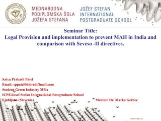 Seminar Title:
Legal Provision and implementation to prevent MAH in India and
comparison with Seveso -II directives.
Satya Prakash Patel
Email: sppatel06@rediffmail.com
Student-Green Industry MBA
ICPE/Josef Stefan International Postgraduate School
Ljubljana (Slovenia) Mentor: Dr. Marko Gerbec
 