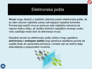 Elektronska pošta 
Virusi mogu dolaziti u različitim oblicima putem elektronske pošte, ali 
se ciljni računar najčešće zarazi zahvaljujući nepažnji korisnika. 
Poruka koja sadrži virus je sama po sebi najčešće nemoćna da 
napravi ikakvu štetu, ali ukoliko korisnici nepažljivo otvaraju svaku 
vrstu sadržaja može doći do aktiviranja virusa. 
Današnji serveri za elektronsku poštu obično imaju ugrađenu 
antivirusnu i antispam zaštitu koja sprečava neželjene poruke da 
uopšte dođu do sandučeta primaoca i umesto njih se obično šalju 
obaveštenja o prepoznatim virusima. 
