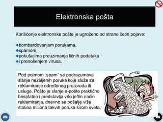Elektronska pošta 
Korišćenje elektronske pošte je ugroženo od strane četiri pojave: 
bombardovanjem porukama, 
spamom, 
pokušajima preuzimanja ličnih podataka 
i prenošenjem virusa. 
Pod pojmom „spam“ se podrazumeva 
slanje neželjenih poruka koje služe za 
reklamiranje određenog proizvoda ili 
usluge. Pošto je slanje e-pošte praktično 
besplatno i predstavlja vrlo jeftin način 
reklamiranja, dnevno se pošalje više 
stotina miliona takvih poruka širom sveta. 
 