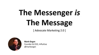 The	Messenger	is
The	Message
[	Advocate Marketing 2.0	]
Mark	Organ
Founder	&	CEO,	Influitive
@markorgan
 