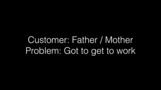 Customer: Father / Mother
Problem: Got to get to work

 