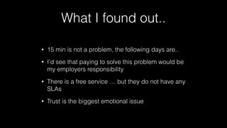 What I found out..
•

15 min is not a problem, the following days are..

•

I’d see that paying to solve this problem would be
my employers responsibility

•

There is a free service … but they do not have any
SLAs

•

Trust is the biggest emotional issue

 