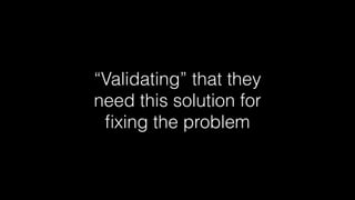 “Validating” that they
need this solution for
ﬁxing the problem

 