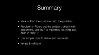 Summary
•

Idea -> Find the customer with the problem

•

Problem -> Figure out the solution, check with
customers, use MVP to maximise learning, ask
cash in “day 1”

•

Use simple tools to share and co-create

•

Iterate & validate

 