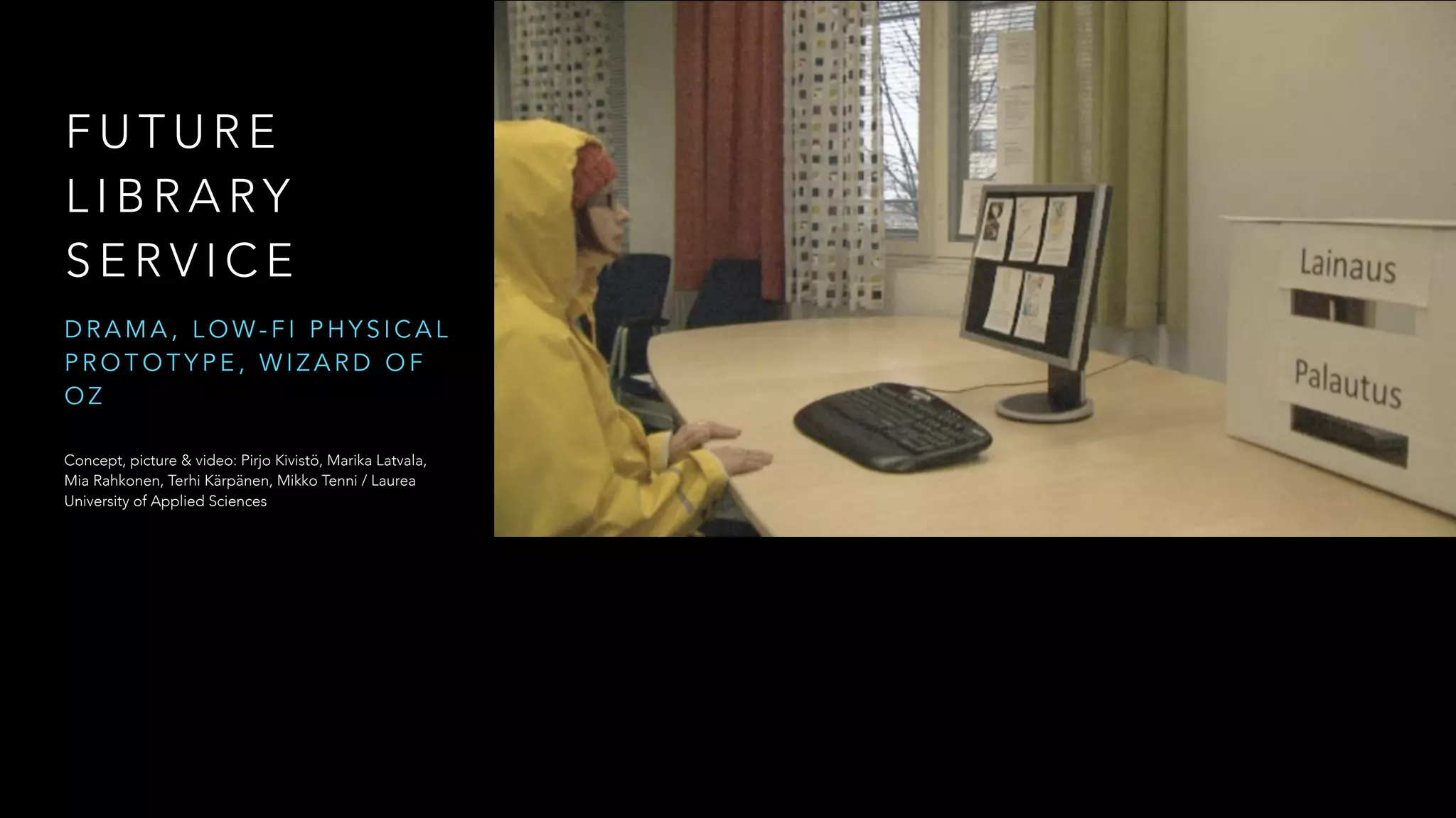 F U T U R E
L I B R A RY
S E R V I C E
D R A M A , L O W - F I P H Y S I C A L
P R O T O T Y P E , W I Z A R D O F
O Z
Concept, picture & video: Pirjo Kivistö, Marika Latvala,
Mia Rahkonen, Terhi Kärpänen, Mikko Tenni / Laurea
University of Applied Sciences
 