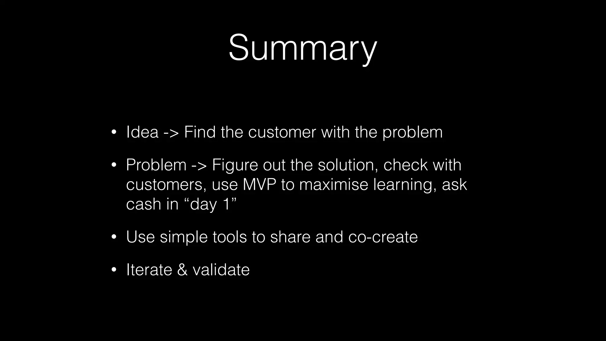 Summary
• Idea -> Find the customer with the problem
• Problem -> Figure out the solution, check with
customers, use MVP to maximise learning, ask
cash in “day 1”
• Use simple tools to share and co-create
• Iterate & validate
 