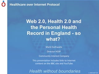 Healthcare over Internet Protocol    2009 HoIP CIC Health without boundaries Web 2.0, Health 2.0 and the Personal Health Record in England - so what?   Mark Outhwaite Director HOIP  Community Interest Company This presentation includes links to internet content on the BBC site and YouTube 
