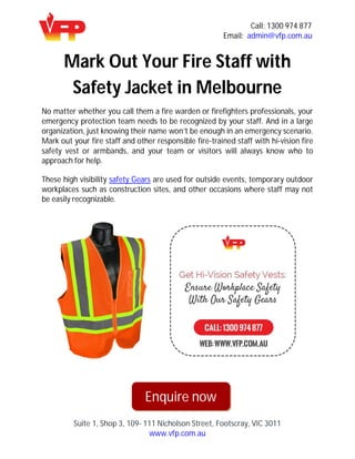 Call: 1300 974 877
Email: admin@vfp.com.au
Suite 1, Shop 3, 109- 111 Nicholson Street, Footscray, VIC 3011
www.vfp.com.au
Mark Out Your Fire Staff with
Safety Jacket in Melbourne
No matter whether you call them a fire warden or firefighters professionals, your
emergency protection team needs to be recognized by your staff. And in a large
organization, just knowing their name won’t be enough in an emergency scenario.
Mark out your fire staff and other responsible fire-trained staff with hi-vision fire
safety vest or armbands, and your team or visitors will always know who to
approach for help.
These high visibility safety Gears are used for outside events, temporary outdoor
workplaces such as construction sites, and other occasions where staff may not
be easily recognizable.
Enquire now
 