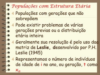 Populações com Estrutura Etária
4 Populações com gerações que não
  sobrepõem
4 Pode existir problemas de várias
  gerações previas ou a distribuição
  etária inteira
4 Geralmente sua resolução é pelo uso daa
  matriz de Leslie, desenvolvido por P.H.
  Leslie (1945)
4 Representamos o número de indivíduos
  de idade de i no ano, ou geração, t como
  xit
 