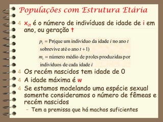 Populações com Estrutura Etária
4 xit é o número de indivíduos de idade de i em
  ano, ou geração t
       pi  Pr(que um indivíduo da idade i no ano t
       sobrevive até o ano t  1)
       mi  número médio de proles produzidas por
       indivíduos de cada idade i
4 Os recém nascidos tem idade de 0
4 A idade máxima é w
4 Se estamos modelando uma espécie sexual
  somente consideramos o número de fêmeas e
  recém nascidos
  – Tem a premissa que há machos suficientes
 