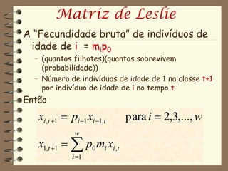 Matriz de Leslie
A “Fecundidade bruta” de indivíduos de
 idade de i = mip0
  – (quantos filhotes)(quantos sobrevivem
    (probabilidade))
  – Número de indivíduos de idade de 1 na classe t+1
    por indivíduo de idade de i no tempo t
Então
   xi ,t 1  pi 1 xi 1,t   para i  2,3,..., w
               w
   x1,t 1   p0 mi xi ,t
               i 1
 