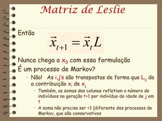 Matriz de Leslie

Então              
            xt 1  xt L
Nunca chega a x0 com essa formulação
É um processo de Markov?
  – Não! As i,j’s são transpostas de forma que Lij da
    a contribuição xi de xj
     • Também, as somas das colunas refletiam o número de
       indivíduos na geração t+1 por indivíduo de idade de j em
       t
     • A soma não precisa ser =1 (diferente dos processos de
       Markov, que são conservativos
 