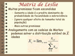 Matriz de Leslie
Muitas premissas ficam escondidas
  – Somente a idade é o predito dominante da
    probabilidade de fecundidade e sobrevivência
  – (ignora qualquer efeito do tamanho total da
    população)
  – Mais outras premissas
Analogamente com as cadeias de Markov 
 podemos solver a distribuição estável de X
 idades                       x
               X i  lim t     w
                                       i ,t


                                x
                                i 1
                                              i ,t
 