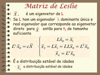 Matriz de Leslie
   
4 So,
  X       é um eigenvetor de L
4 Se L tem um eigenvalor  dominante único e
  real eigenvalor que corresponde ao eigenvetor
                
  direto para X então para t1 de tamanho
  suficiente
                                
                         Lx0  x1
                                2
 Lt1 x0  cX      x2  Lx1  LLx0  L x0
                              n
                         xn  L x0
4 É a distribuição estável de idades
     
   – x a distribuição estável de idades
        t1
 