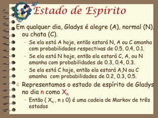 Estado de Espírito
Em qualquer dia, Gladys é alegre (A), normal (N),
 ou chata (C).
  – Se ela está A hoje, então estará N, A ou C amanha
    com probabilidades respectivas de 0.5, 0.4, 0.1.
  – Se ela está N hoje, então ela estará C, A, ou N
    amanha com probabilidades de 0.3, 0.4, 0.3.
  – Se ela está C hoje, então ela estará A,N ou C
    amanha com probabilidades de 0.2, 0.3, 0.5.
4 Representamos o estado de espírito de Gladys
  no dia n como Xn
  – Então { Xn , n ≥ 0} é uma cadeia de Markov de três
    estados
 