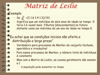 Matriz de Leslie
Exemplo
          
   – Se     =[1 1.6 1.4 1.3]/|X|
   – Significa que um indivíduo de dois anos de idade no tempo 0
     teria 1.6 vezes mais filhotes (descendentes) no futuro
     distante como um indivíduo de um ano de idade no tempo 0


“Eu achei que as condições iniciais não afeita a
  distribuição a largo prazo”
   – Verdadeiro para processos de Markov de conjunto fechado,
     aperiódico e irreduzível
   – Para esses processos de Markov, o número total de indivíduos
     é constante
   – Mas com a Matriz de Leslie, as counas geralmente não somem
     a1
      • A população pode aumentar no tempo
 