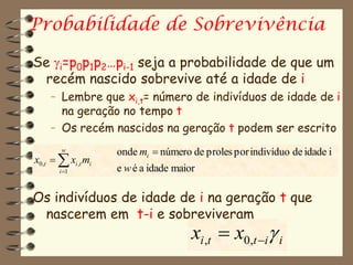 Probabilidade de Sobrevivência

Se i=p0p1p2…pi-1 seja a probabilidade de que um
 recém nascido sobrevive até a idade de i
    – Lembre que xi,t= número de indivíduos de idade de i
      na geração no tempo t
    – Os recém nascidos na geração t podem ser escrito
        w           onde mi  número de proles por indivíduo de idade i
x0,t   xi ,t mi
       i 1         e w é a idade maior

Os indivíduos de idade de i na geração t que
 nascerem em t-i e sobreviveram
                                      xi ,t  x0,t i i
 