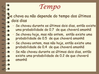 Tempo
Se chova ou não depende do tempo dos últimos
 dois dias
  – Se choveu durante os últimos dois dias, então existe
    uma probabilidade de 0.7 de que choverá amanhã
  – Se choveu hoje, mas não ontem, então existe uma
    probabilidade de 0.5 de que choverá amanhã
  – Se choveu ontem, mas não hoje, então existe uma
    probabilidade de 0.4 de que choverá amanhã
  – Se não choveu durante os últimos dois dias, então
    existe uma probabilidade de 0.2 de que choverá
    amanhã
 
