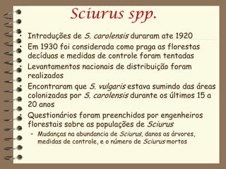 Sciurus spp.
• Introduções de S. carolensis duraram ate 1920
• Em 1930 foi considerada como praga as florestas
  decíduas e medidas de controle foram tentadas
• Levantamentos nacionais de distribuição foram
  realizados
• Encontraram que S. vulgaris estava sumindo das áreas
  colonizadas por S. carolensis durante os últimos 15 a
  20 anos
• Questionários foram preenchidos por engenheiros
  florestais sobre as populações de Sciurus
   – Mudanças na abundancia de Sciurus, danos as árvores,
     medidas de controle, e o número de Sciurus mortos
 