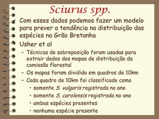 Sciurus spp.
• Com esses dados podemos fazer um modelo
  para prever a tendência na distribuição das
  espécies na Grão Bretanha
• Usher et al
  – Técnicas de sobreposição foram usadas para
    extrair dados dos mapas de distribuição da
    comissão florestal
  – Os mapas foram dividido em quadros de 10km
  – Cada quadro de 10km foi classificado como
     • somente S. vulgaris registrada no ano
     • somente S. carolensis registrada no ano
     • ambas espécies presentes
     • nenhuma espécie presente
 