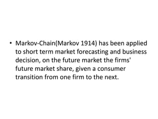 • Markov-Chain(Markov 1914) has been applied
to short term market forecasting and business
decision, on the future market the firms'
future market share, given a consumer
transition from one firm to the next.
 