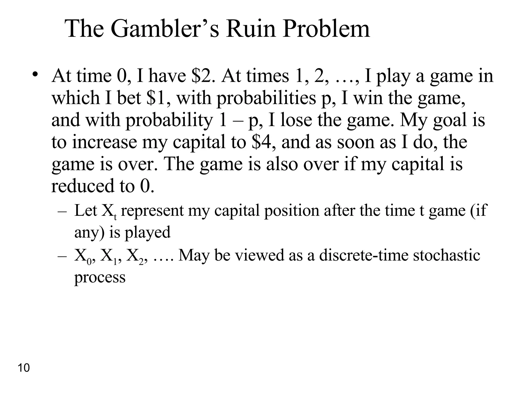 The Gambler’s Ruin Problem At time 0, I have $2. At times 1, 2, …, I play a game in which I bet $1, with probabilities p, I win the game, and with probability 1 – p, I lose the game. My goal is to increase my capital to $4, and as soon as I do, the game is over. The game is also over if my capital is reduced to 0. Let X t  represent my capital position after the time t game (if any) is played X 0 , X 1 , X 2 , …. May be viewed as a discrete-time stochastic process 