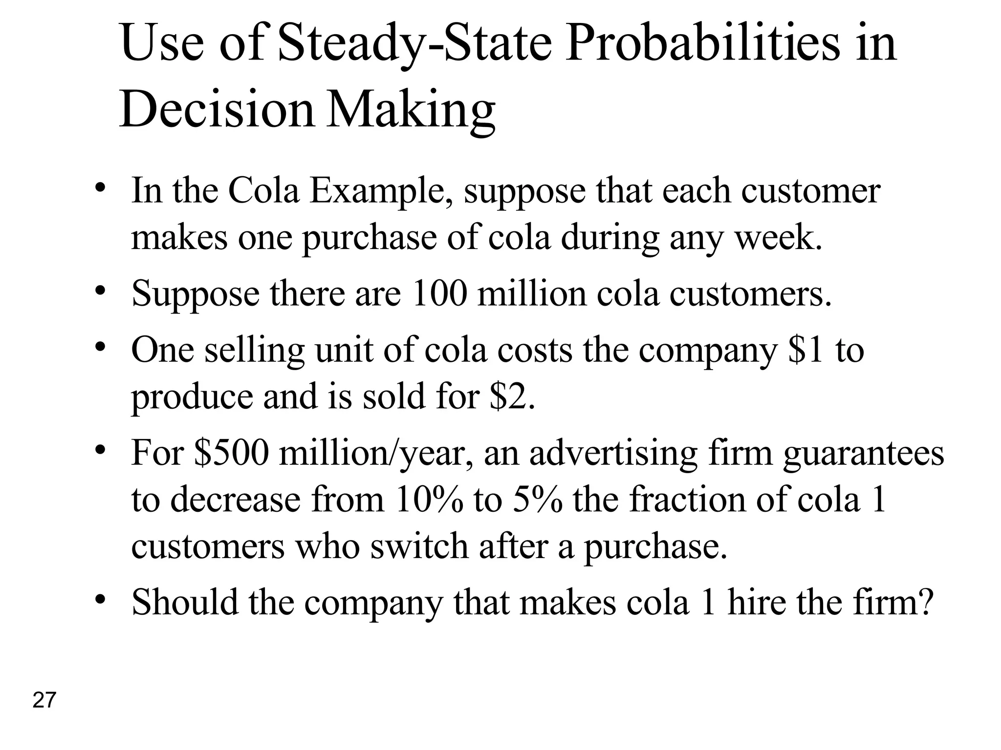 Use of Steady-State Probabilities in Decision Making In the Cola Example, suppose that each customer makes one purchase of cola during any week.  Suppose there are 100 million cola customers.  One selling unit of cola costs the company $1 to produce and is sold for $2. For $500 million/year, an advertising firm guarantees to decrease from 10% to 5% the fraction of cola 1 customers who switch after a purchase. Should the company that makes cola 1 hire the firm? 