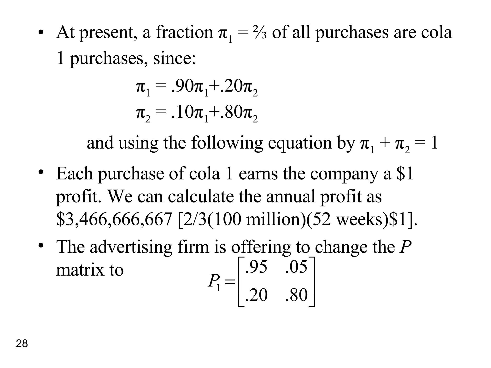 At present, a fraction  π 1  = ⅔ of all purchases are cola 1 purchases, since: π 1  = .90 π 1 +.20 π 2 π 2  = .10 π 1 +.80 π 2 and using the following equation by  π 1  +  π 2  = 1 Each purchase of cola 1 earns the company a $1 profit. We can calculate the annual profit as $3,466,666,667 [2/3(100 million)(52 weeks)$1]. The advertising firm is offering to change the  P  matrix to 